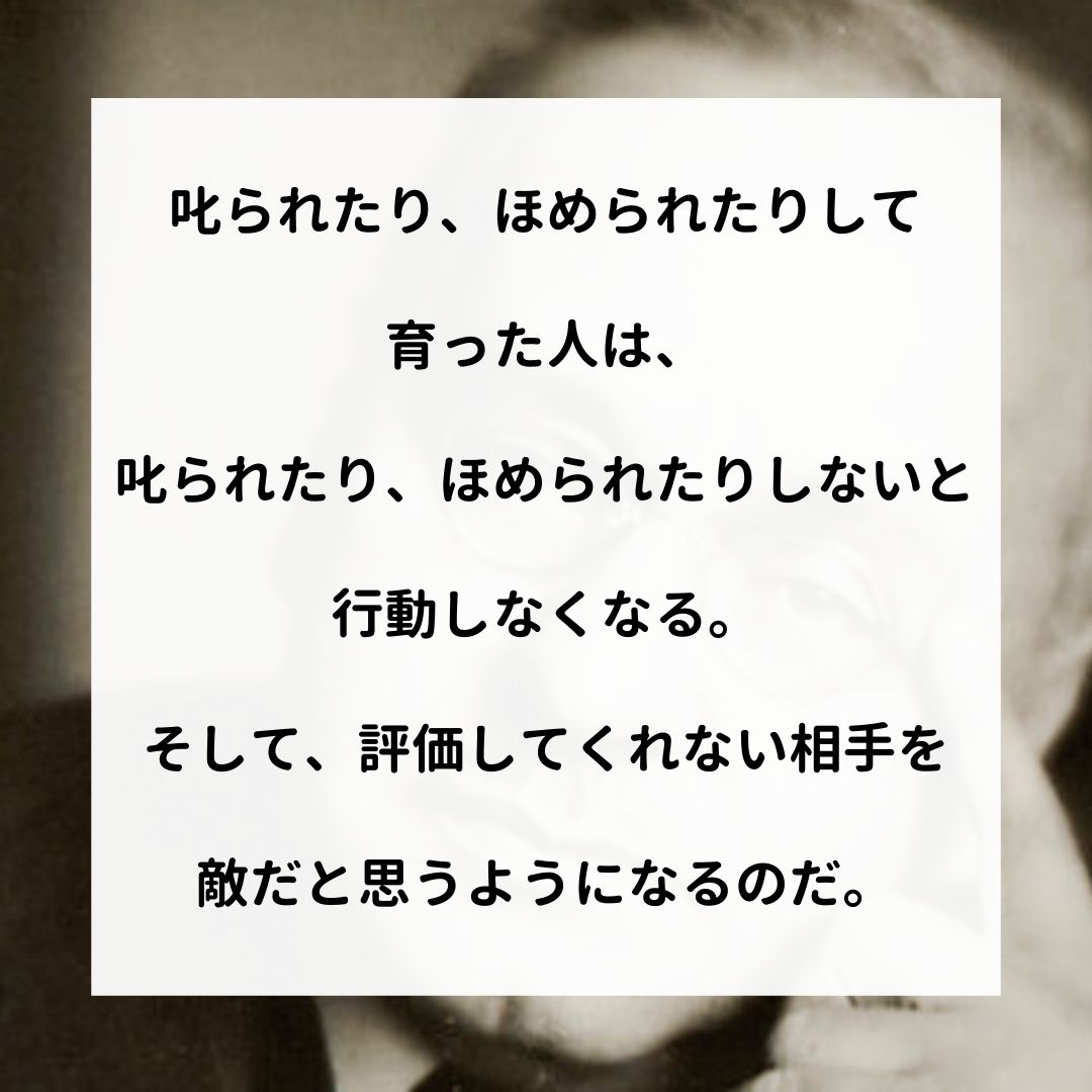 アドラー名言集 叱られたり ほめられたりして 育った人は 叱られたり ほめられたりしないと 行動しなくなる そして 評価してくれない相手を 敵だと思うようになるのだ アドラー 心理学 名言 アドラー心理学 嫌われる勇気 幸せになる勇気