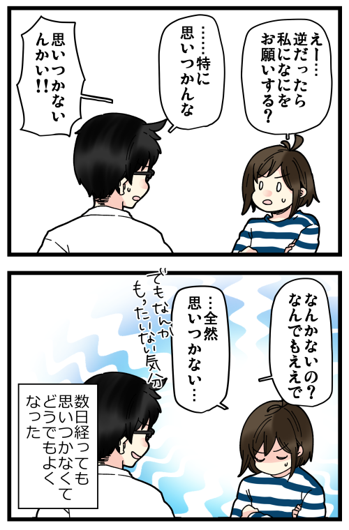 「なんでもひとつ言うこと聞く」って意外と難しいもんだなと思いました?
今でもいまいち思い浮かばない…… 