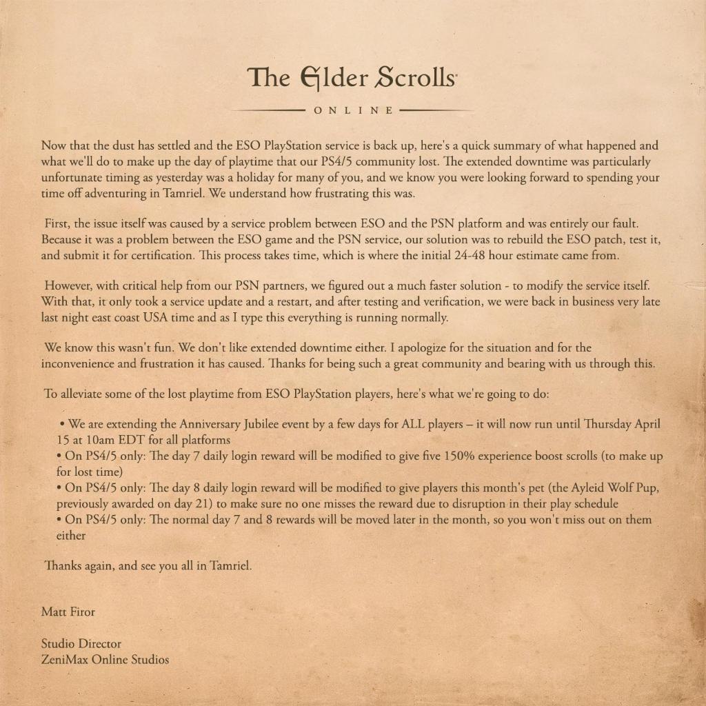 To alleviate some of the lost playtime from ESO PlayStation players, here's what we're going to do: We are extending the Anniversary Jubilee event by a few days for ALL players – it will now run until Thursday April 15 at 10am EDT for all platforms On PS4/5 only: The day 7 daily login reward will be modified to give five 150% experience boost scrolls (to make up for lost time) On PS4/5 only: The day 8 daily login reward will be modified to give players this month's pet (the Ayleid Wolf Pup, previously awarded on day 21) to make sure no one misses the reward due to disruption in their play schedule On PS4/5 only: The normal day 7 and 8 rewards will be moved later in the month, so you won't miss out on them either Thanks again, and see you all in Tamriel. Matt Firor 