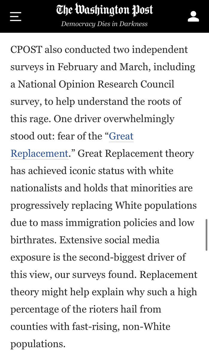 CPOST did 2 surveys to understand the roots of the insurrectionist’s rage. “One driver overwhelmingly stood out”: fear of the ‘Great Replacement’ that white nationalists promote.  https://www.washingtonpost.com/opinions/2021/04/06/capitol-insurrection-arrests-cpost-analysis/“Extensive social media exposure is the second-biggest driver.”