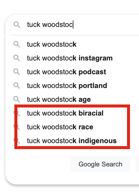 "tuck woodstock" google auto populate results: tuck woodstock instagram, tuck woodstock podcast, tuck woodstock portland, tuck woodstock age... then these three which are highlighted with a bright red rectangle: tuck woodstock biracial, tuck woodstock race, tuck woodstock indigenous.