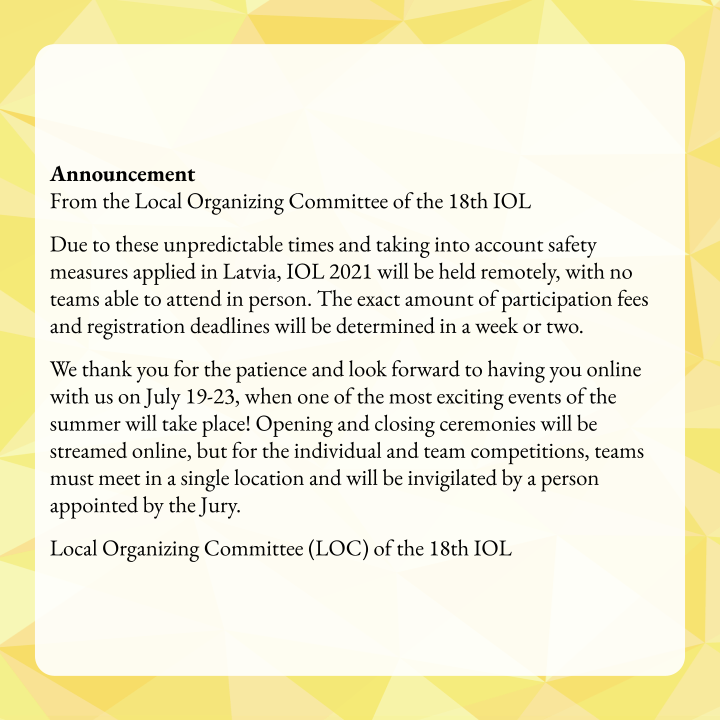 Announcement (April 2nd, 2021)
From the Local Organizing Committee of the 18th IOL

Due to these unpredictable times and taking into account safety measures applied in Latvia, IOL 2021 will be held remotely, with no teams able to attend in person.