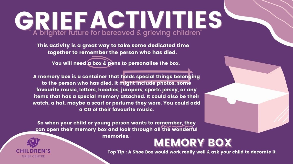 After someone important dies,there will be lots of things that you want to remember about them. 

A Memory Box is a special way to remember the person who has died. You can ask your child to decorate it and put their favourite things in it that remind them of their loved one.