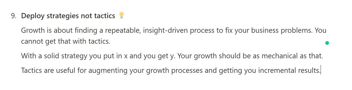 9. Deploy strategies not tactics  Growth is about finding a repeatable, insight-driven process to fix your business problems. You cannot get that with tactics.With a solid strategy, you put in x and you get y. Your growth should be as mechanical as that.