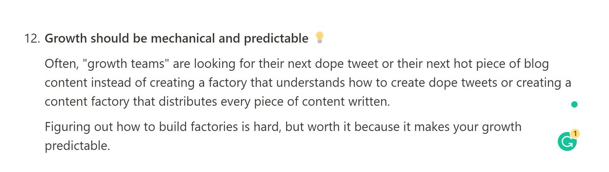 12. Growth should be mechanical and predictableOften, "growth teams" are looking for their next dope tweet or their next viral blog instead of creating a factory that understands how to create dope tweets or creating a content factory that self-distributes content.