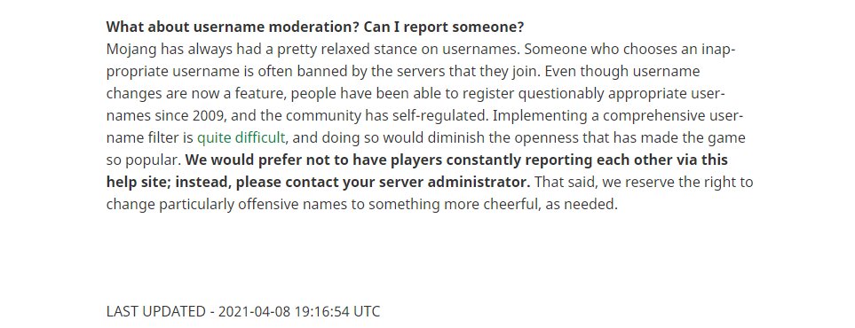 A screen shot of the website page (https://help.minecraft.net/hc/en-us/articles/360034636712-Minecraft-Usernames) showing their answer to reporting other players usernames. Their current solution is that they would prefer to not have players constantly reporting each other via the help site and that they should contact their server admins instead. They also share they likely wont implement a comprehensive username filter as it's quite difficult to do so. 