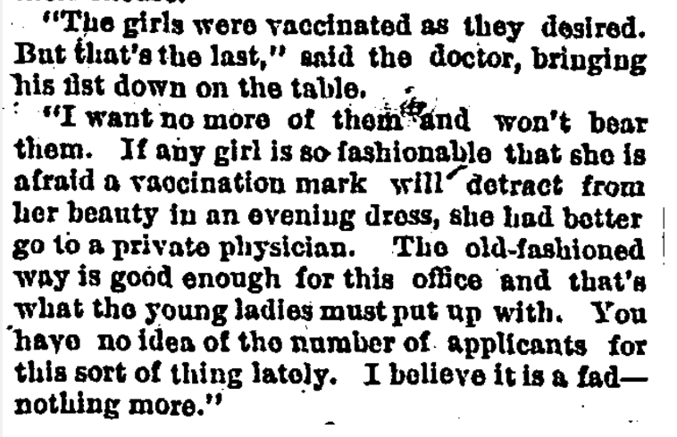 Smallpox vaccination left an ugly scar where it was administered, usually on a person’s arm. Newspaper writers loved to chatter about how young women hated these scars and how they tried to avoid being vaccinated on the arm, or even avoid the vaccine entirely. (1890 paper)