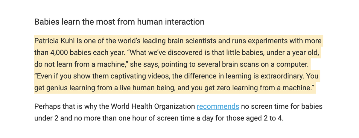 Screen TimePatricia Kuhl, world’s leading brain scientists and runs experiments with more than 4,000 babies/yr. “Even if you show them captivating videos, the difference is extraordinary. You get genius learning from a live human being, and zero learning from a machine.”
