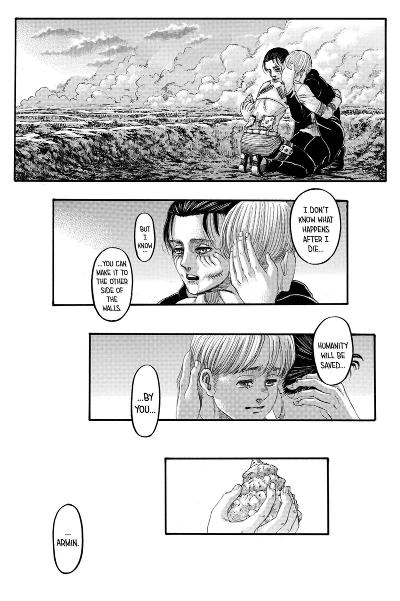 Eren memeluk Armin, mereka berpelukan. Eren mencoba menenangkan Armin dan mengatakan pada akhirnya semua rencana ini akan memberikan hasil akhir yg baik. Armin bisa berkelana keluar tembok, dan dirinya akan dijadikan 'pahlawan' karena sudah menyelamatkan kehidupan umat manusia.