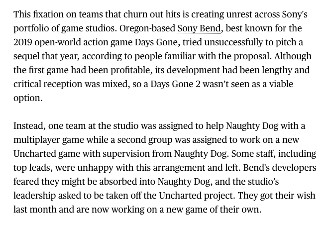 Sony's prioritization of the biggest games and studios has created ripple effects all across the organization. For example, over the last year Sony's Bend studio, once seen as a rising star, has been assigned to support Naughty Dog and feared becoming Naughty Dog North