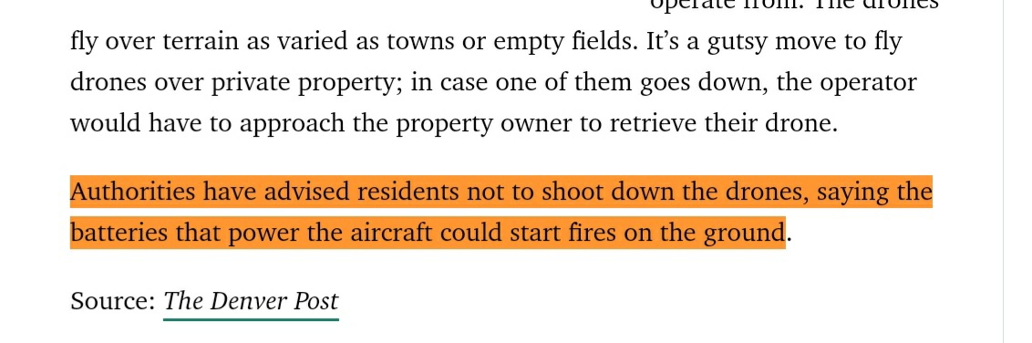 17 Les autorités locales ont donné comme consignes, de ne pas abattre les drones car les batteries qui aliment ceux-ci pourraient s’enflammer au contact du sol et provoquer des incendies. Ben voyons ! https://www.popularmechanics.com/military/weapons/a30346830/mysterious-drone-swarms-colorado/