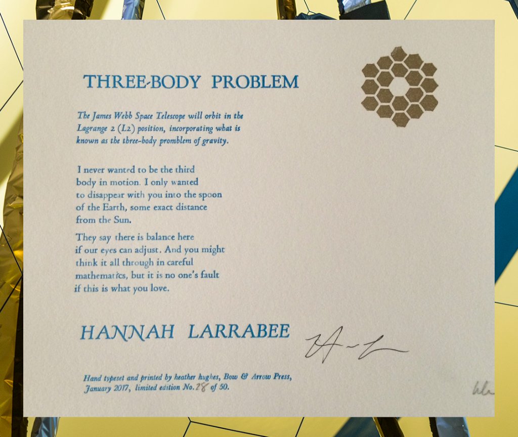 Three-Body Problem - by Hannah Larrabee

The James Webb Space Telescope will orbit in the
Lagrange 2 (L2) position, incorporating
what is known as the three-body problem of gravity.
I never wanted to be the third
body in motion. I only wanted
to disappear with you into the spoon
of the Earth, some exact distance
from the Sun.

 They say there is balance here
if our eyes can adjust. And you might
think it all through in careful
mathematics, but it is no one's fault
if this is what you love.
