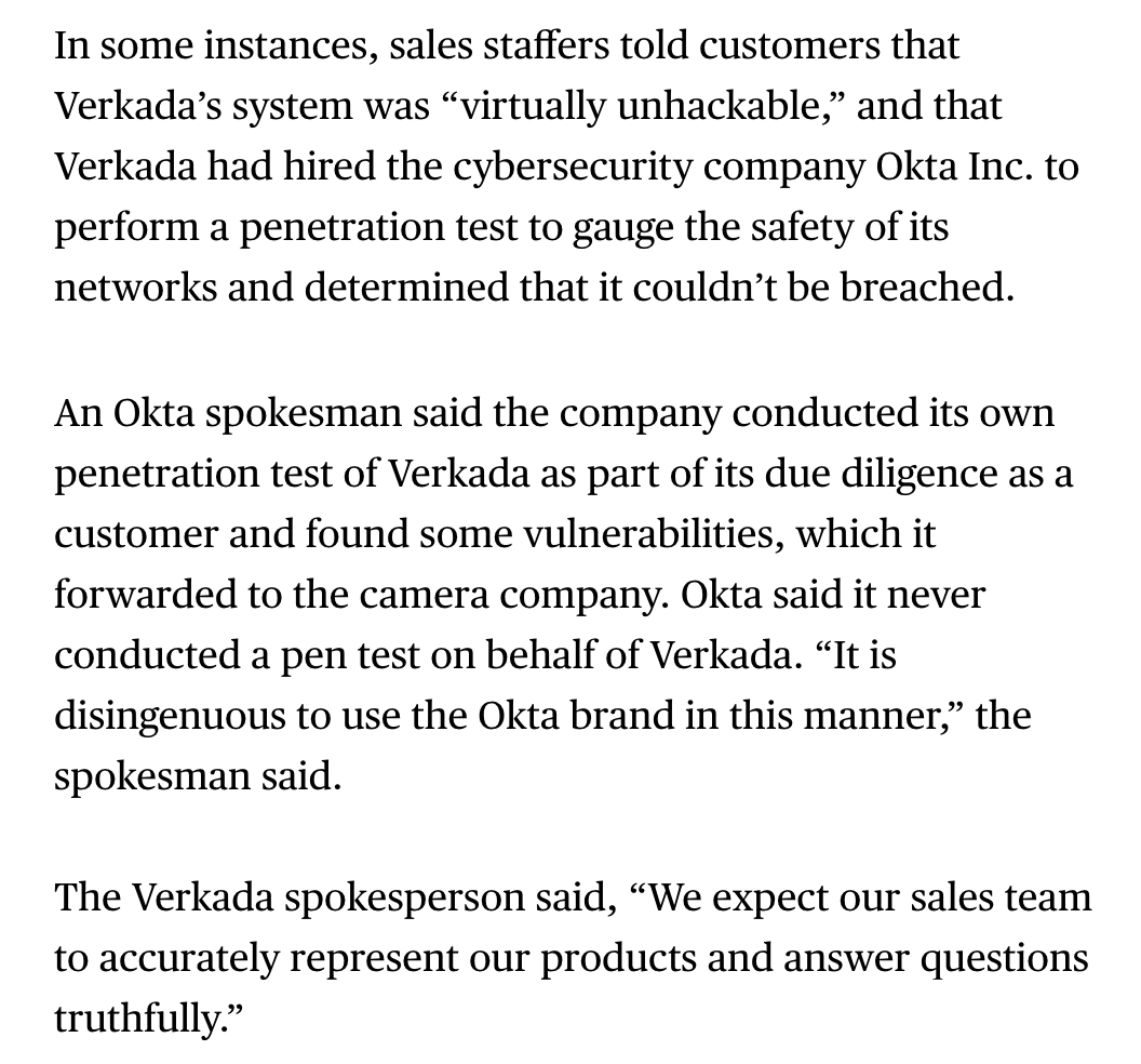 Sales employees told potential customers that Verkada was "virtually unhackable" and that it had hired cybersecurity company Okta to preform a penetration test. Turns out neither was true.  https://www.bloomberg.com/news/articles/2021-04-09/-bro-culture-at-camera-maker-verkada-pushed-profits-parties?sref=ylv224K8