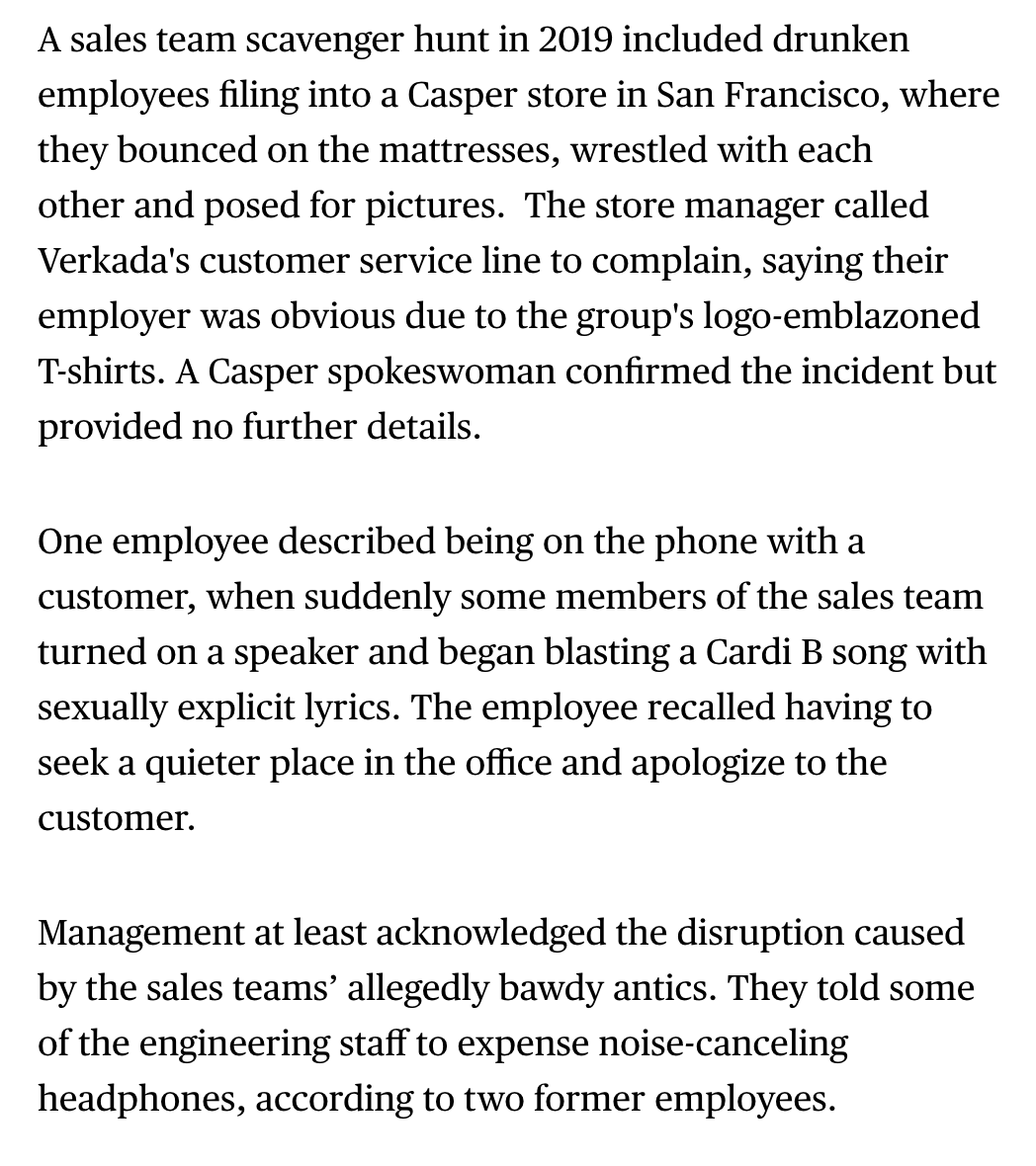 A sales team scavenger hunt ended with drunken Verkada employees piling into a Casper mattress store where they bounced on the mattresses, wrestled with each other and posed for pictures. Engineers were told they could expense noise cancelling headphones.  https://www.bloomberg.com/news/articles/2021-04-09/-bro-culture-at-camera-maker-verkada-pushed-profits-parties?sref=ylv224K8