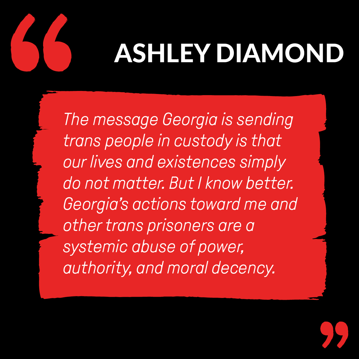 “The message Georgia is sending trans people in custody is that our lives and existences simply do not matter,” said Ms. Diamond. “But I know better. Georgia’s actions toward me and other trans prisoners are a systemic abuse of power, authority, and moral decency.”