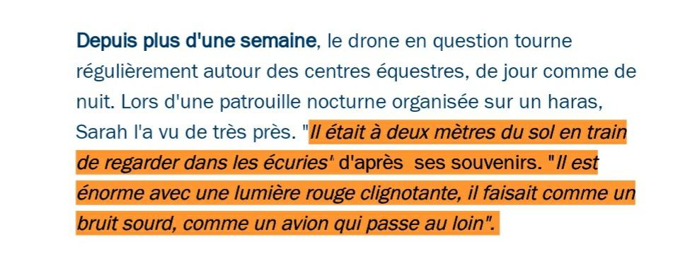 69 Il a été vu également à quatre reprises par les gendarmes. Un hélicoptère et des patrouilles ont été déployés sur le terrain de jour comme de nuit. Le drone a une envergure importante, il se voit de loin.  https://www.francebleu.fr/infos/faits-divers-justice/au-nord-ouest-de-toulouse-un-mysterieux-drone-fait-paniquer-les-eleveurs-de-chevaux-1606325365