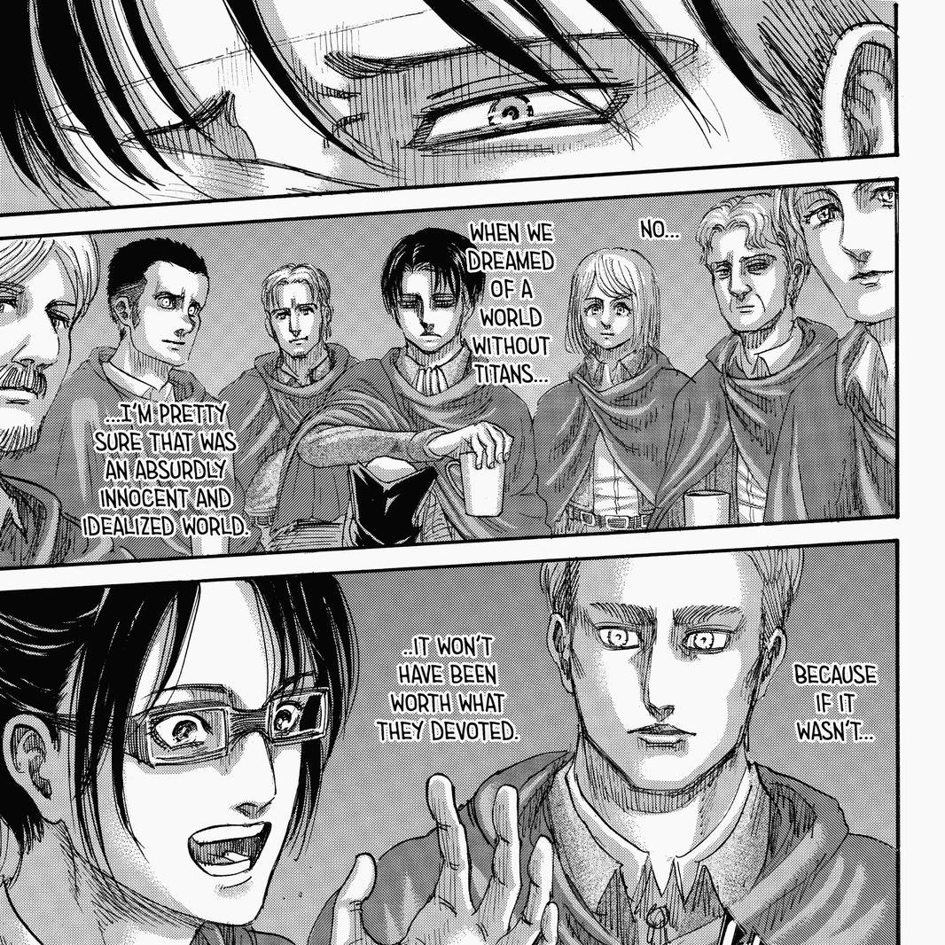 This is actually one of the reasons I really loved this scene of Levi, not just because it's a very deserved conclusion for his character, but Eren called a united world "optimistic" and Levi also said the only way they could push on was believing in that idealistic world.