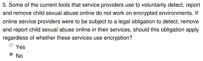 If you only answer one question, answer this Q5. Should platforms be required to bypass or weaken end-to-end encryption, so that they can scan all your private communications? Absolutely NOT. Doing this would harm children and adults alike. There are better ways to tackle abuse.