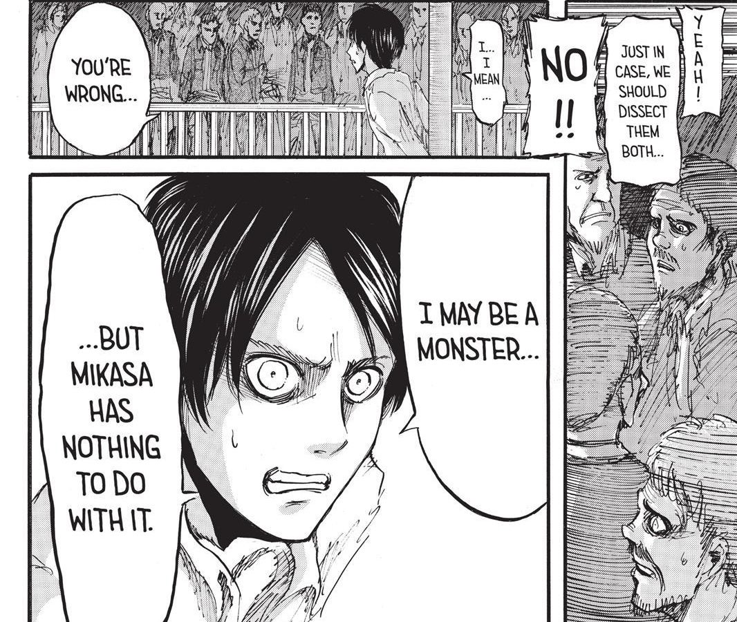 as eren’s fate is being decided in court, him attacking mikasa is brought up and he is evidently shocked/disturbed upon learning this. he had remained collected until it was suggested that mikasa be dissected. he is vehemently defensive on her behalf, which leads to his speech +