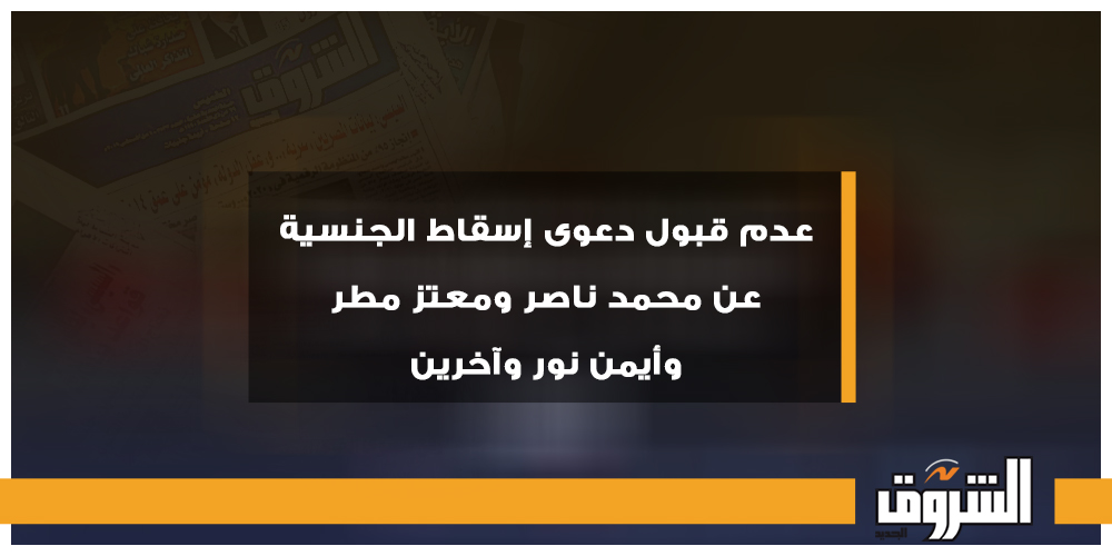 الشروق عدم قبول دعوى إسقاط الجنسية عن محمد ناصر ومعتز مطر وأيمن نور وآخرين