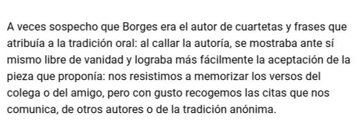 A veces sospecho que Borges era el autor de cuartetas y frases que atribuía a la tradición oral: al callar la autoría, se mostraba ante sí mismo libre de vanidad y lograba más fácilmente la aceptación de la pieza que proponía: nos resistimos a memorizar..