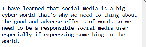 Natutunan ko na isang malaking cyber world ang social media kung kaya& #39;t aking isinaisip na ang ating salita ay may epekto sa bawat isa kaya dapat maging responsable na social media user lalo na sa mga nais natin ipahayag sa mundo.