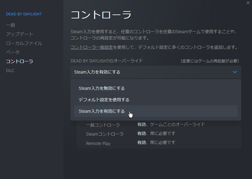 ょぅㄘぇƕ ゲームごとに設定サポートを有効にする方法 1 グローバル設定で設定サポートのチェックを外す 無効になる 2 Dbdの プロパティ を選ぶ 3 コントローラ のところで Steam入力を有効にする Dbdだけ有効になる 他のゲームでコントローラの