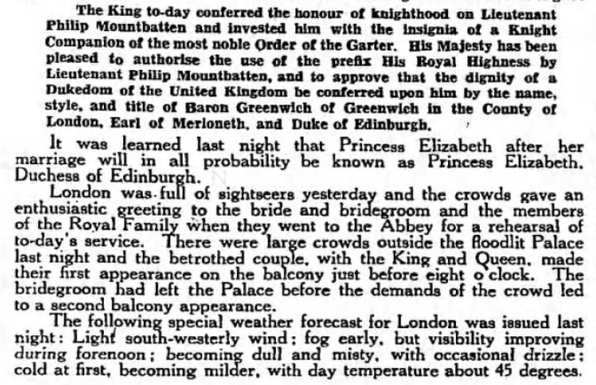 The official announcement of Philip's new titles (Duke of Edinburgh, Earl of Merioneth, Baron Greenwich) was made by BP on Nov 19, the night before the wedding. He was granted the style of His Royal Highness and made a Knight of the Garter. (The Guardian, 20 Nov 1947)