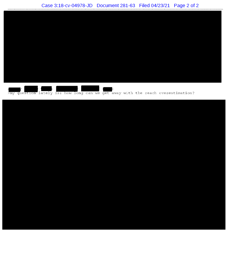 Here are a few other exhibits. Redactions like this are how Facebook attempted to frame evidence as cherry-picked. "how long can we get away with the reach overestimation?""This is a lawsuit waiting to happen." /12