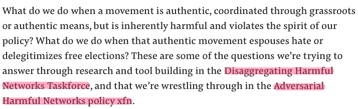 But the deeper, underlying problem is one that simply can't be addressed by teams of Facebook researcher/spooks with names like the Disaggregating Harmful Networks Taskforce wrestling through updated Adversarial Harmful Networks policies. (I swear I'm not making these up.)