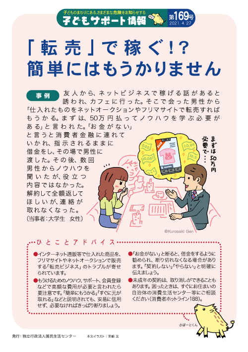 国民生活センター 子どもサポート情報 乳幼児から学生までの身近な事故やトラブル対策 子どもサポート情報 配信中 169号の今回は 転売ビジネス です 詳細はこちら 困った時は 一人で悩まず まず相談 消費者ホットライン 188 に電話 国民生活センター 子どもサポート情報 乳幼児から学生までの身近な事故やトラブル対策 子どもサポート情報 配信中 169号の今回は 転売ビジネス です 詳細はこちら 困った時は 一人で悩まず まず相談 消費者ホットライン 188 に電話