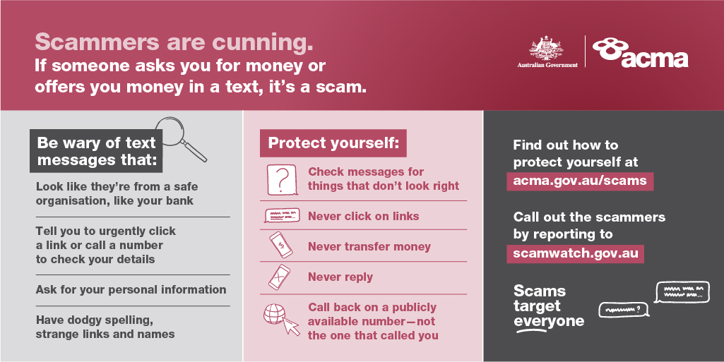 Scammers are cunning. Be wary of text messages that ask you to transfer money or click on links.  
Find out how to protect yourself from phone scams at acma.gov.au/scams