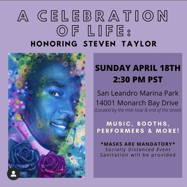 Event flyer ID: art piece of Steven Taylor next to event info which reads “A Celebration of Life: Honoring Steven Taylor // Sunday, April 18th 2:30 pm PSR // San Leandro Marina Park, 14001 Monarch Bay Drive (Located by the mile loop & end of the street) // Music, booths, performers & more // *MASKS ARE MANDATORY* socially distanced event sanitation will be provided”