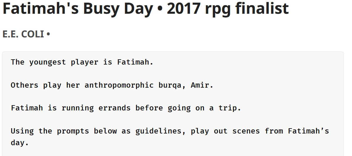 2 - Fatimah's Budy DayA small tabletop rpg that holds in 200 words.Play Fatimah & her cloth Amir, silencing the voices of each narrator until they tell your true story.:  https://200wordrpg.github.io/2017/rpg/finalist/2017/04/15/FatimahsBusyDay.html