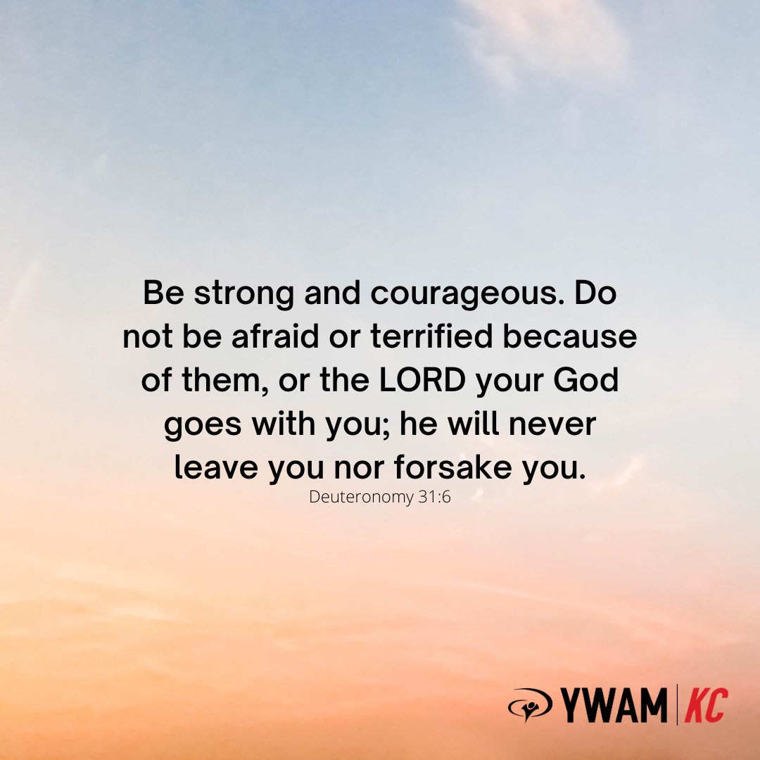 “Be strong and courageous. Do not be afraid or terrified because of them, for the LORD your God goes with you; he will never leave you nor forsake you.” Deuteronomy 31:6