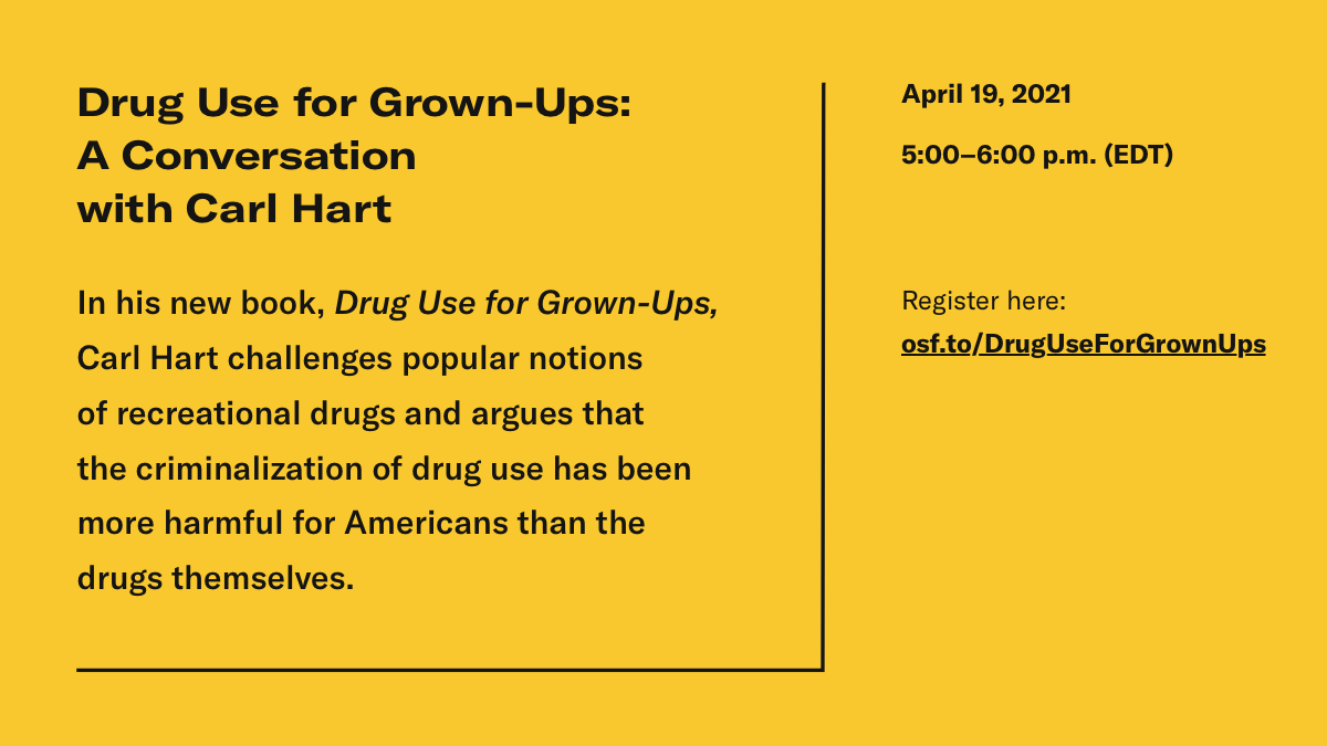Black text on a yellow background: "Drug Use for Grown-Ups: A Conversation with Carl Hart. In his new book, Drug Use for Grown-Ups, Carl Hart challenges popular notions of recreations drugs and argues that the criminalization of drug use has been more harmful for Americans than the drugs themselves. April 19, 2021, 5:00-6:00pm EDT. Register here: osf.to/DrugUseForGrownUps"