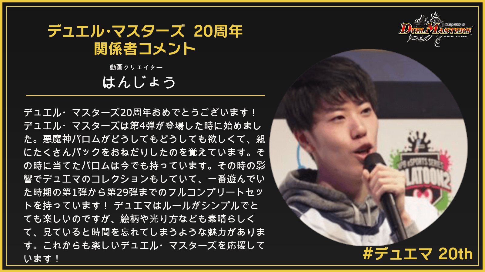 デュエル マスターズ公式アカウント デュエマ周年 デュエマは今年で周年 関係者よりお祝いのコメントを頂いております その一部をご紹介 今回は 動画クリエイター はんじょうさんです 詳細はこちら T Co Xeouxlkjd4 デュエマ デュエル マスターズ公式アカウント デュエマ周年 デュエマは今年で周年 関係者よりお祝いのコメントを頂いております その一部をご紹介 今回は 動画クリエイター はんじょうさんです 詳細はこちら T Co Xeouxlkjd4 デュエマ