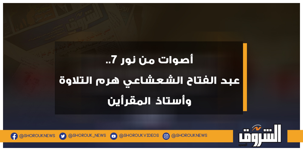 الشروق أصوات من نور 7.. عبد الفتاح الشعشاعي هرم التلاوة وأستاذ المقرأين