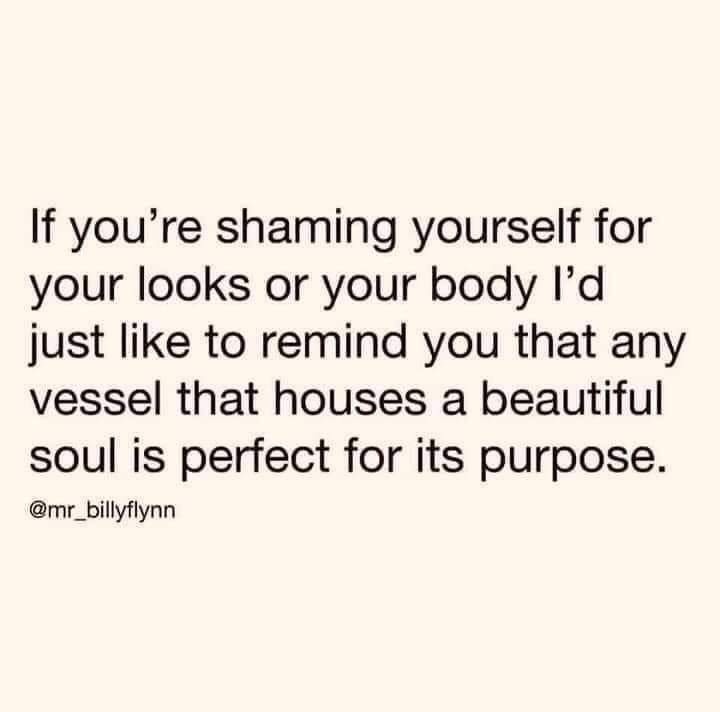 If you're shaming yourself for your looks or your body I'd just like to remind you that any vessel that houses a beautiful soul is perfect for it's purpose.