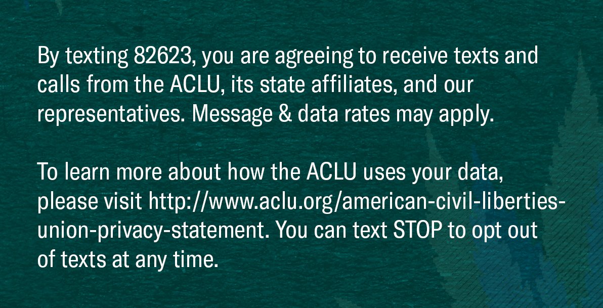 Graphic that reads "By texting 82623, you are agreeing to receive texts and calls from the ACLU, its state affiliates, and our representatives. Message & data rates may apply. To learn more about how the ACLU uses your data, please visit http://www.aclu.org/american-civil-liberties-union-privacy-statement. You can text STOP to opt out
of texts at any time."