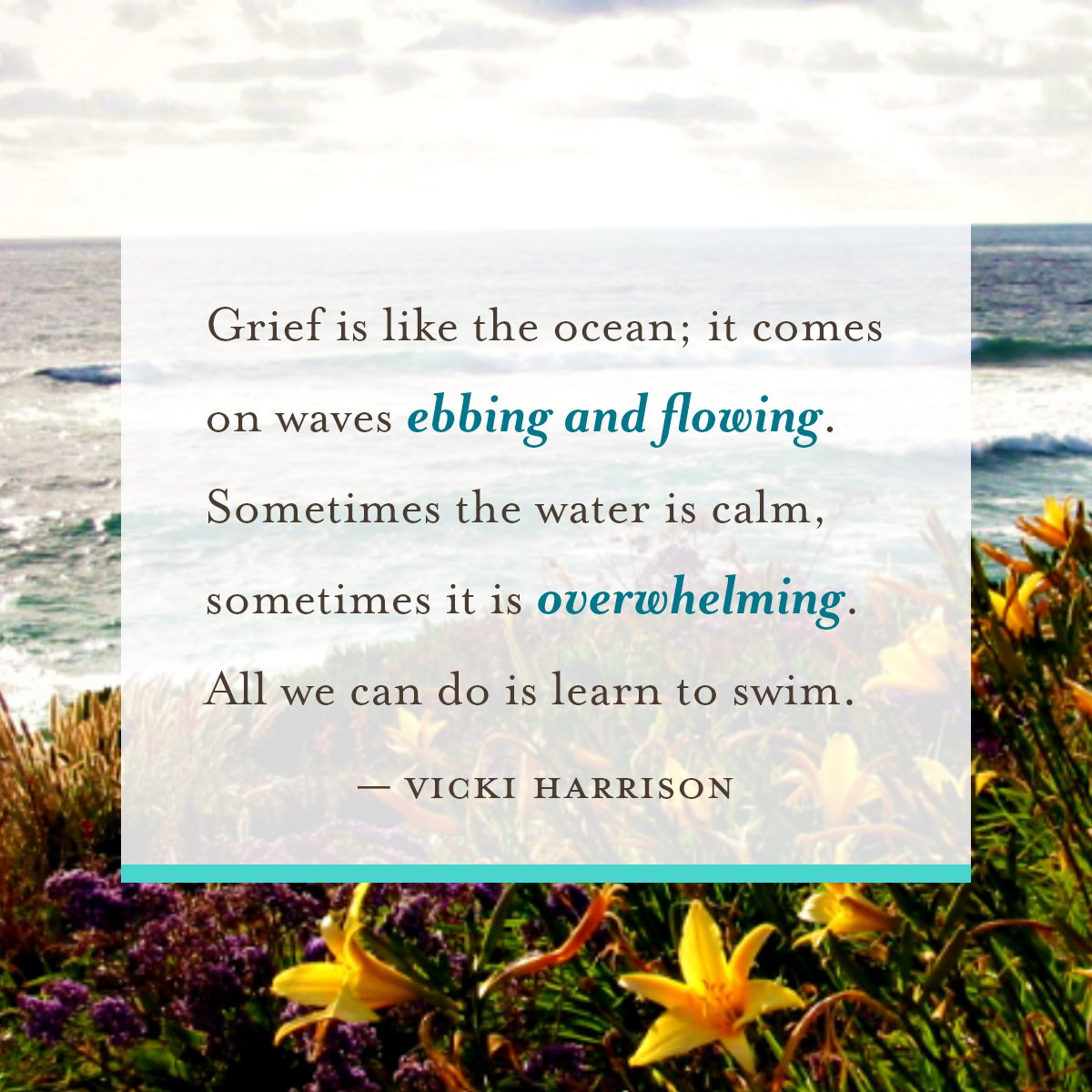 Grief is like the ocean; it comes on waves ebbing and flowing. Sometimes the water is calm, and sometimes it is overwhelming. All we can do is learn to swim.

- Vicki Harrison