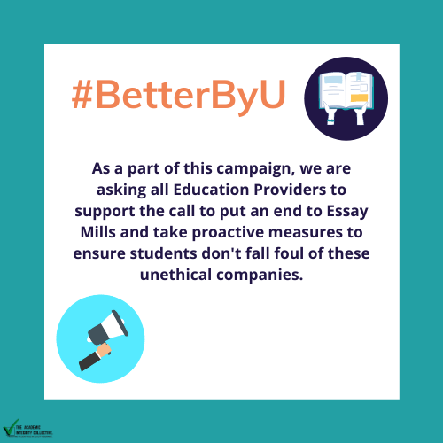 As a part of this campaign, we are asking all Education Providers to support the call to put an end to Essay Mills and take proactive measures to ensure students don't fall foul of these unethical companies.
#BetterByU #BanEssayMills #AcademicIntegrity