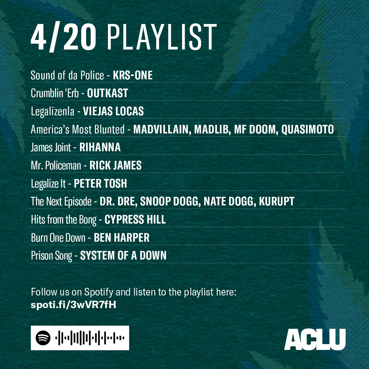 4/20 PLAYLIST
Sound of da Police, KRS-One
Crumblin 'Erb, OutKast
Legalícenla, Viejas Locas
America’s Most Blunted, Madvillain, Madlib, MF DOOM, Quasimoto
James Joint, Rihanna
Mr. Policeman, Rick James
Legalize It, Peter Tosh
The Next Episode, Dr. Dre, Snoop Dogg, Nate Dogg, Kurupt
Hits from the Bong, Cypress Hill
Burn One Down, Ben Harper
Prison Song, System of a Down

Follow us on Spotify and listen to the playlist.