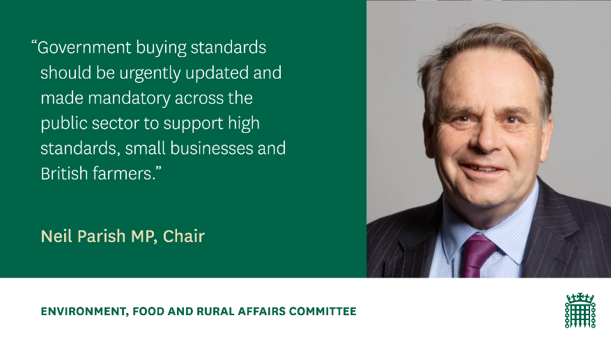 Government buying standards should be urgently updated and made mandatory across the public sector to support high standards, small businesses and British farmers. Neil Parish MP, Chair. Environment, Food and Rural Affairs Committee