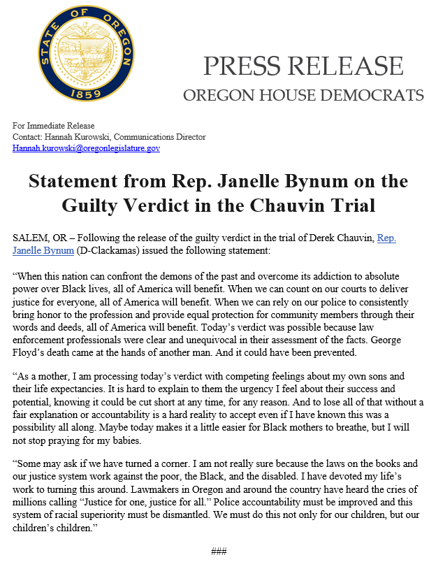 Press release statement from Representative Janelle Bynum regarding the guilty verdict in the Chauvin trial. 

“When this nation can confront the demons of the past and overcome its addiction to absolute power over Black lives, all of America will benefit. When we can count on our courts to deliver justice for everyone, all of America will benefit. When we can rely on our police to consistently bring honor to the profession and provide equal protection for community members through their words and deeds, all of America will benefit. Today’s verdict was possible because law enforcement professionals were clear and unequivocal in their assessment of the facts. George Floyd’s death came at the hands of another man. And it could have been prevented.