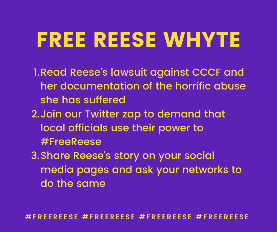 FREE REESE WHYTE 1.Read Reese's lawsuit against CCCF and her documentation of the horrific abuse she has suffered 2.Join our Twitter zap to demand that local officials use their power to #FreeReese .Share Reese's story on your social media pages and ask your networks to do the same #FREEREESE #FREEREESE #FREEREESE #FREEREESE