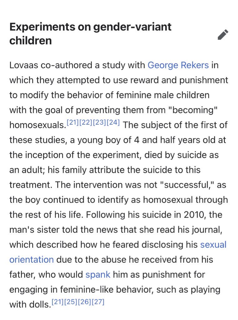 “Lovaas co-authored a study with George Rekers in which they attempted to use reward and punishment to modify the behavior of feminine male children with the goal of preventing them from "becoming" homosexuals”*not my words, simply a description of what he was doing*