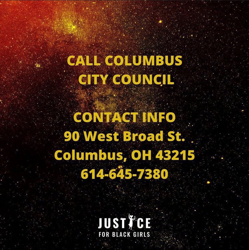 Call Mayor Andre Ginther Demanding Police Accountability for Ma’Khia BryantCity Hall 2nd Floor90 West Broad StreetColumbus, OH 43125Office: 614-645-7671Email: 311@columbus.govCall Columbus City CouncilContact Info:90 West Broadd St. Columbus, OH 43215614-645-7380