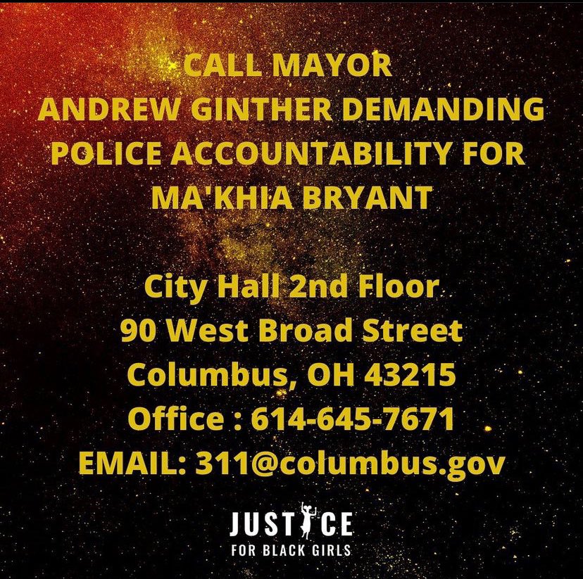 Call Mayor Andre Ginther Demanding Police Accountability for Ma’Khia BryantCity Hall 2nd Floor90 West Broad StreetColumbus, OH 43125Office: 614-645-7671Email: 311@columbus.govCall Columbus City CouncilContact Info:90 West Broadd St. Columbus, OH 43215614-645-7380