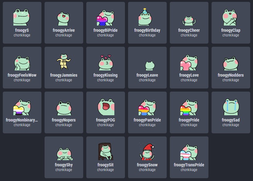 Added some new Froogy emotes!! 🐸 Lots of pride love options + froogyKissing and froogyArrive! You can find the animated ones on BTTV and the still ones on FFZ (links below).

If you want to send some support, my venm*/c*shapp are both "chonkikage", or ko-fi.com/chonkikage